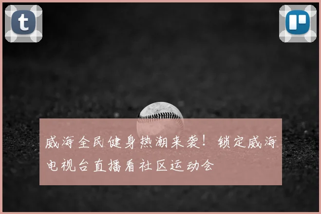 威海全民健身热潮来袭！锁定威海电视台直播看社区运动会