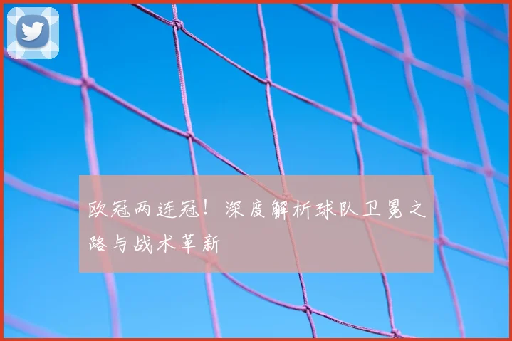 欧冠两连冠!深度解析球队卫冕之路与战术革新
