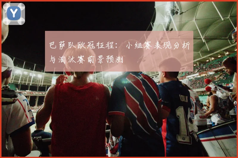 巴萨队欧冠征程：小组赛表现分析与淘汰赛前景预测