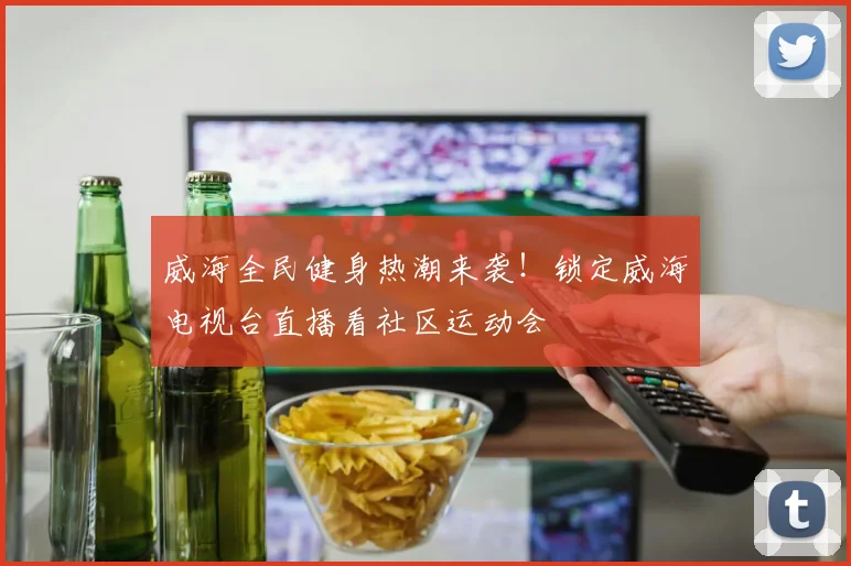 威海全民健身热潮来袭！锁定威海电视台直播看社区运动会