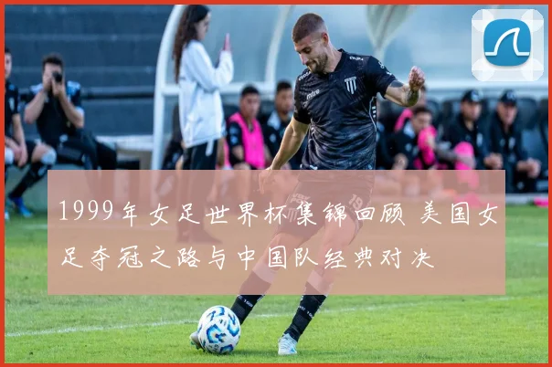 1999年女足世界杯集锦回顾 美国女足夺冠之路与中国队经典对决