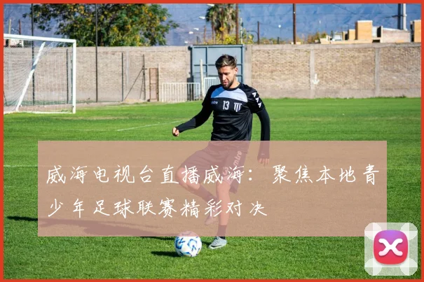 威海电视台直播威海：聚焦本地青少年足球联赛精彩对决