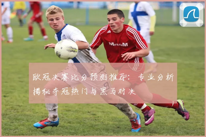 欧冠决赛比分预测推荐：专业分析揭秘夺冠热门与黑马对决